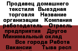 Продавец домашнего текстиля. Выездная торговля › Название организации ­ Компания-работодатель › Отрасль предприятия ­ Другое › Минимальный оклад ­ 17 000 - Все города Работа » Вакансии   . Тыва респ.,Ак-Довурак г.